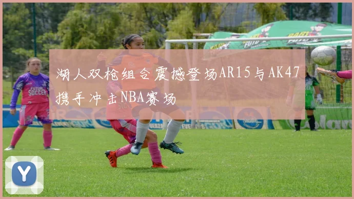 湖人双枪组合震撼登场AR15与AK47携手冲击NBA赛场